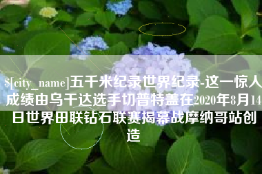 诸城五千米纪录世界纪录-这一惊人成绩由乌干达选手切普特盖在2020年8月14日世界田联钻石联赛揭幕战摩纳哥站创造