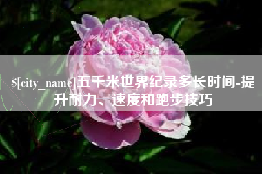 诸城五千米世界纪录多长时间-提升耐力、速度和跑步技巧