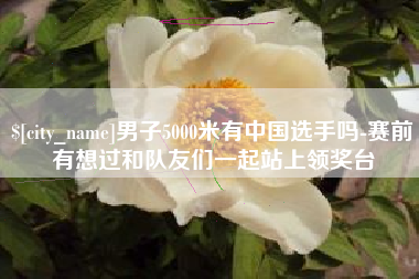 诸城男子5000米有中国选手吗-赛前有想过和队友们一起站上领奖台