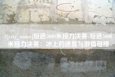 诸城短道5000米接力决赛-短道5000米接力决赛：冰上的速度与激情碰撞