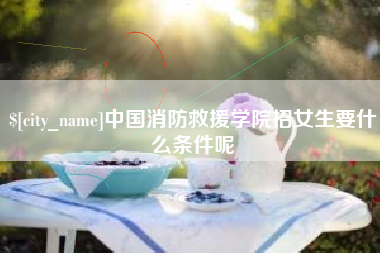 诸城中国消防救援学院招女生要什么条件呢