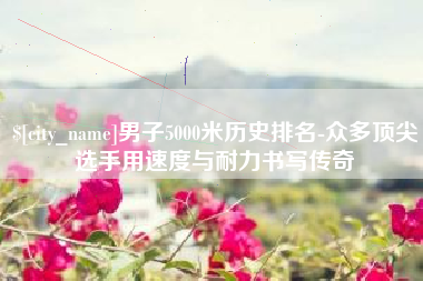诸城男子5000米历史排名-众多顶尖选手用速度与耐力书写传奇